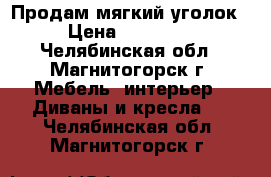 Продам мягкий уголок › Цена ­ 10 000 - Челябинская обл., Магнитогорск г. Мебель, интерьер » Диваны и кресла   . Челябинская обл.,Магнитогорск г.